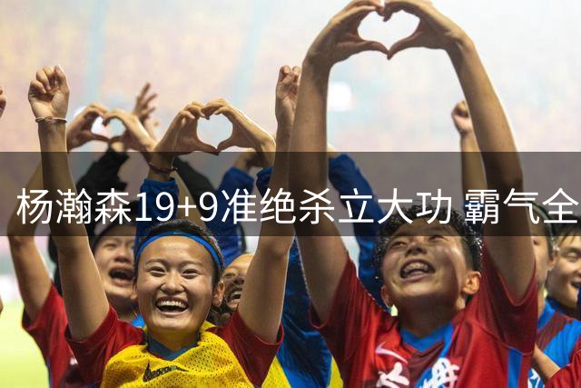 杨瀚森19+9准绝杀立大功 霸气全场打脸挑衅者