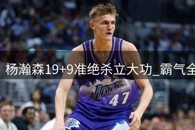 杨瀚森19+9准绝杀立大功 霸气全场打脸挑衅者