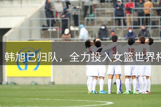 韩旭已归队，全力投入女篮世界杯备战